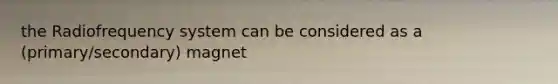 the Radiofrequency system can be considered as a (primary/secondary) magnet