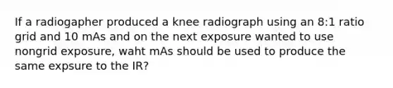 If a radiogapher produced a knee radiograph using an 8:1 ratio grid and 10 mAs and on the next exposure wanted to use nongrid exposure, waht mAs should be used to produce the same expsure to the IR?