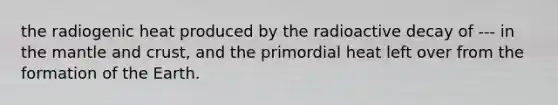 the radiogenic heat produced by the radioactive decay of --- in the mantle and crust, and the primordial heat left over from the formation of the Earth.