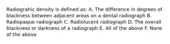 Radiograhic density is defined as: A. The difference in degrees of blackness between adjacent areas on a dental radiograph B. Radiopaque radiograph C. Radiolucent radiograph D. The overall blackness or darkness of a radiograph E. All of the above F. None of the above