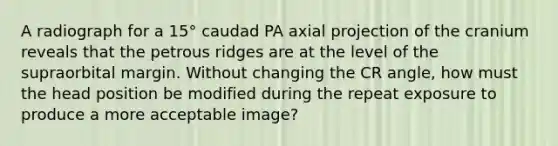 A radiograph for a 15° caudad PA axial projection of the cranium reveals that the petrous ridges are at the level of the supraorbital margin. Without changing the CR angle, how must the head position be modified during the repeat exposure to produce a more acceptable image?