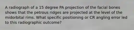 A radiograph of a 15 degree PA projection of the facial bones shows that the petrous ridges are projected at the level of the midorbital rims. What specific positioning or CR angling error led to this radiographic outcome?