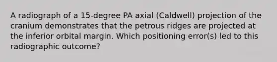 A radiograph of a 15-degree PA axial (Caldwell) projection of the cranium demonstrates that the petrous ridges are projected at the inferior orbital margin. Which positioning error(s) led to this radiographic outcome?