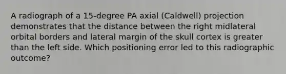 A radiograph of a 15-degree PA axial (Caldwell) projection demonstrates that the distance between the right midlateral orbital borders and lateral margin of the skull cortex is greater than the left side. Which positioning error led to this radiographic outcome?