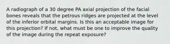 A radiograph of a 30 degree PA axial projection of the facial bones reveals that the petrous ridges are projected at the level of the inferior orbital margins. Is this an acceptable image for this projection? If not, what must be one to improve the quality of the image during the repeat exposure?