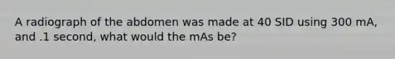 A radiograph of the abdomen was made at 40 SID using 300 mA, and .1 second, what would the mAs be?