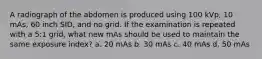 A radiograph of the abdomen is produced using 100 kVp, 10 mAs, 60 inch SID, and no grid. If the examination is repeated with a 5:1 grid, what new mAs should be used to maintain the same exposure index? a. 20 mAs b. 30 mAs c. 40 mAs d. 50 mAs