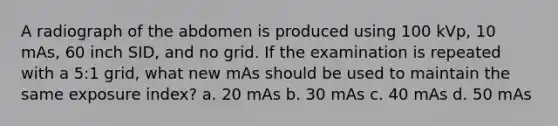 A radiograph of the abdomen is produced using 100 kVp, 10 mAs, 60 inch SID, and no grid. If the examination is repeated with a 5:1 grid, what new mAs should be used to maintain the same exposure index? a. 20 mAs b. 30 mAs c. 40 mAs d. 50 mAs