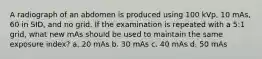A radiograph of an abdomen is produced using 100 kVp, 10 mAs, 60 in SID, and no grid. If the examination is repeated with a 5:1 grid, what new mAs should be used to maintain the same exposure index? a. 20 mAs b. 30 mAs c. 40 mAs d. 50 mAs