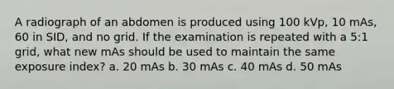 A radiograph of an abdomen is produced using 100 kVp, 10 mAs, 60 in SID, and no grid. If the examination is repeated with a 5:1 grid, what new mAs should be used to maintain the same exposure index? a. 20 mAs b. 30 mAs c. 40 mAs d. 50 mAs