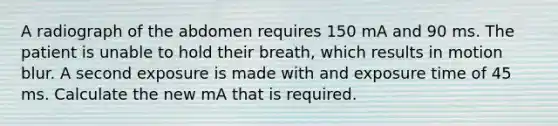 A radiograph of the abdomen requires 150 mA and 90 ms. The patient is unable to hold their breath, which results in motion blur. A second exposure is made with and exposure time of 45 ms. Calculate the new mA that is required.