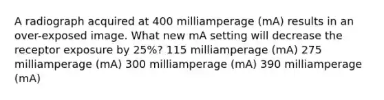 A radiograph acquired at 400 milliamperage (mA) results in an over-exposed image. What new mA setting will decrease the receptor exposure by 25%? 115 milliamperage (mA) 275 milliamperage (mA) 300 milliamperage (mA) 390 milliamperage (mA)