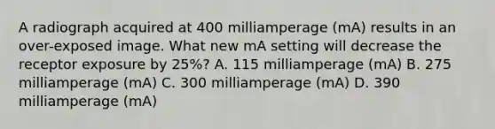 A radiograph acquired at 400 milliamperage (mA) results in an over-exposed image. What new mA setting will decrease the receptor exposure by 25%? A. 115 milliamperage (mA) B. 275 milliamperage (mA) C. 300 milliamperage (mA) D. 390 milliamperage (mA)