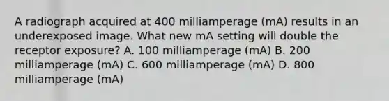 A radiograph acquired at 400 milliamperage (mA) results in an underexposed image. What new mA setting will double the receptor exposure? A. 100 milliamperage (mA) B. 200 milliamperage (mA) C. 600 milliamperage (mA) D. 800 milliamperage (mA)