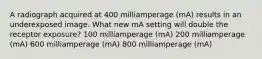 A radiograph acquired at 400 milliamperage (mA) results in an underexposed image. What new mA setting will double the receptor exposure? 100 milliamperage (mA) 200 milliamperage (mA) 600 milliamperage (mA) 800 milliamperage (mA)