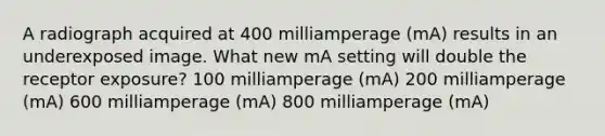 A radiograph acquired at 400 milliamperage (mA) results in an underexposed image. What new mA setting will double the receptor exposure? 100 milliamperage (mA) 200 milliamperage (mA) 600 milliamperage (mA) 800 milliamperage (mA)