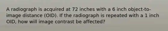 A radiograph is acquired at 72 inches with a 6 inch object-to-image distance (OID). If the radiograph is repeated with a 1 inch OID, how will image contrast be affected?