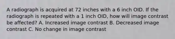 A radiograph is acquired at 72 inches with a 6 inch OID. If the radiograph is repeated with a 1 inch OID, how will image contrast be affected? A. Increased image contrast B. Decreased image contrast C. No change in image contrast