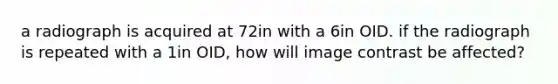 a radiograph is acquired at 72in with a 6in OID. if the radiograph is repeated with a 1in OID, how will image contrast be affected?