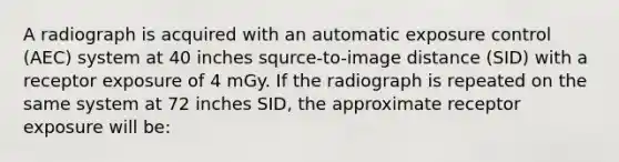 A radiograph is acquired with an automatic exposure control (AEC) system at 40 inches squrce-to-image distance (SID) with a receptor exposure of 4 mGy. If the radiograph is repeated on the same system at 72 inches SID, the approximate receptor exposure will be: