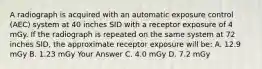 A radiograph is acquired with an automatic exposure control (AEC) system at 40 inches SID with a receptor exposure of 4 mGy. If the radiograph is repeated on the same system at 72 inches SID, the approximate receptor exposure will be: A. 12.9 mGy B. 1.23 mGy Your Answer C. 4.0 mGy D. 7.2 mGy