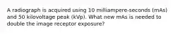A radiograph is acquired using 10 milliampere-seconds (mAs) and 50 kilovoltage peak (kVp). What new mAs is needed to double the image receptor exposure?