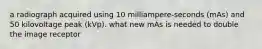 a radiograph acquired using 10 milliampere-seconds (mAs) and 50 kilovoltage peak (kVp). what new mAs is needed to double the image receptor