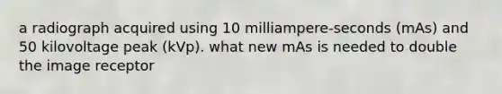 a radiograph acquired using 10 milliampere-seconds (mAs) and 50 kilovoltage peak (kVp). what new mAs is needed to double the image receptor