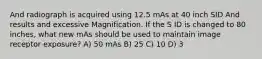 And radiograph is acquired using 12.5 mAs at 40 inch SID And results and excessive Magnification. If the S ID is changed to 80 inches, what new mAs should be used to maintain image receptor exposure? A) 50 mAs B) 25 C) 10 D) 3