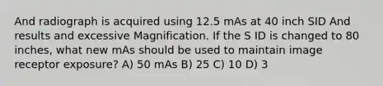 And radiograph is acquired using 12.5 mAs at 40 inch SID And results and excessive Magnification. If the S ID is changed to 80 inches, what new mAs should be used to maintain image receptor exposure? A) 50 mAs B) 25 C) 10 D) 3