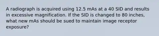 A radiograph is acquired using 12.5 mAs at a 40 SID and results in excessive magnification. If the SID is changed to 80 inches, what new mAs should be sued to maintain image receptor exposure?