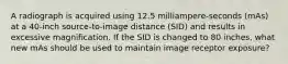 A radiograph is acquired using 12.5 milliampere-seconds (mAs) at a 40-inch source-to-image distance (SID) and results in excessive magnification. If the SID is changed to 80 inches, what new mAs should be used to maintain image receptor exposure?