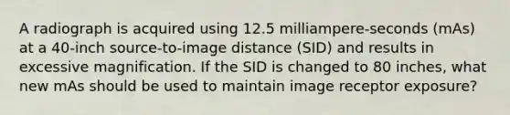 A radiograph is acquired using 12.5 milliampere-seconds (mAs) at a 40-inch source-to-image distance (SID) and results in excessive magnification. If the SID is changed to 80 inches, what new mAs should be used to maintain image receptor exposure?