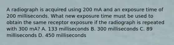 A radiograph is acquired using 200 mA and an exposure time of 200 milliseconds. What new exposure time must be used to obtain the same receptor exposure if the radiograph is repeated with 300 mA? A. 133 milliseconds B. 300 milliseconds C. 89 milliseconds D. 450 milliseconds