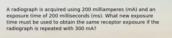 A radiograph is acquired using 200 milliamperes (mA) and an exposure time of 200 milliseconds (ms). What new exposure time must be used to obtain the same receptor exposure if the radiograph is repeated with 300 mA?