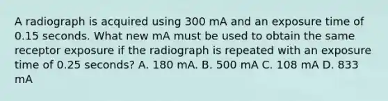 A radiograph is acquired using 300 mA and an exposure time of 0.15 seconds. What new mA must be used to obtain the same receptor exposure if the radiograph is repeated with an exposure time of 0.25 seconds? A. 180 mA. B. 500 mA C. 108 mA D. 833 mA