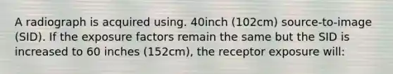 A radiograph is acquired using. 40inch (102cm) source-to-image (SID). If the exposure factors remain the same but the SID is increased to 60 inches (152cm), the receptor exposure will: