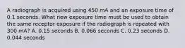 A radiograph is acquired using 450 mA and an exposure time of 0.1 seconds. What new exposure time must be used to obtain the same receptor exposure if the radiograph is repeated with 300 mA? A. 0.15 seconds B. 0.066 seconds C. 0.23 seconds D. 0.044 seconds