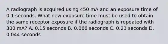 A radiograph is acquired using 450 mA and an exposure time of 0.1 seconds. What new exposure time must be used to obtain the same receptor exposure if the radiograph is repeated with 300 mA? A. 0.15 seconds B. 0.066 seconds C. 0.23 seconds D. 0.044 seconds