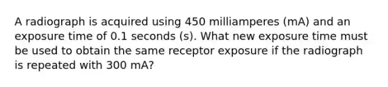 A radiograph is acquired using 450 milliamperes (mA) and an exposure time of 0.1 seconds (s). What new exposure time must be used to obtain the same receptor exposure if the radiograph is repeated with 300 mA?