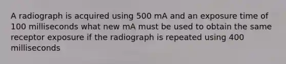 A radiograph is acquired using 500 mA and an exposure time of 100 milliseconds what new mA must be used to obtain the same receptor exposure if the radiograph is repeated using 400 milliseconds