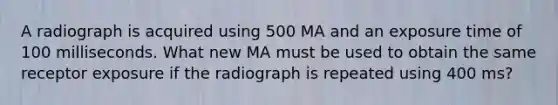 A radiograph is acquired using 500 MA and an exposure time of 100 milliseconds. What new MA must be used to obtain the same receptor exposure if the radiograph is repeated using 400 ms?