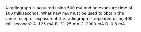 A radiograph is acquired using 500 mA and an exposure time of 100 milliseconds. What new mA must be used to obtain the same receptor exposure if the radiograph is repeated using 400 milliseconds? A. 125 mA B. 31.25 mA C. 2000 mA D. 0.8 mA