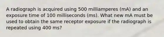 A radiograph is acquired using 500 milliamperes (mA) and an exposure time of 100 milliseconds (ms). What new mA must be used to obtain the same receptor exposure if the radiograph is repeated using 400 ms?