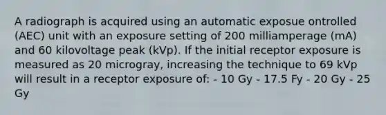 A radiograph is acquired using an automatic exposue ontrolled (AEC) unit with an exposure setting of 200 milliamperage (mA) and 60 kilovoltage peak (kVp). If the initial receptor exposure is measured as 20 microgray, increasing the technique to 69 kVp will result in a receptor exposure of: - 10 Gy - 17.5 Fy - 20 Gy - 25 Gy