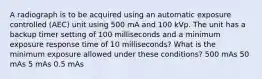 A radiograph is to be acquired using an automatic exposure controlled (AEC) unit using 500 mA and 100 kVp. The unit has a backup timer setting of 100 milliseconds and a minimum exposure response time of 10 milliseconds? What is the minimum exposure allowed under these conditions? 500 mAs 50 mAs 5 mAs 0.5 mAs