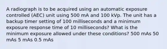 A radiograph is to be acquired using an automatic exposure controlled (AEC) unit using 500 mA and 100 kVp. The unit has a backup timer setting of 100 milliseconds and a minimum exposure response time of 10 milliseconds? What is the minimum exposure allowed under these conditions? 500 mAs 50 mAs 5 mAs 0.5 mAs