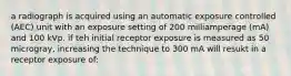 a radiograph is acquired using an automatic exposure controlled (AEC) unit with an exposure setting of 200 milliamperage (mA) and 100 kVp. if teh initial receptor exposure is measured as 50 microgray, increasing the technique to 300 mA will resukt in a receptor exposure of: