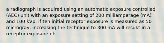 a radiograph is acquired using an automatic exposure controlled (AEC) unit with an exposure setting of 200 milliamperage (mA) and 100 kVp. if teh initial receptor exposure is measured as 50 microgray, increasing the technique to 300 mA will resukt in a receptor exposure of: