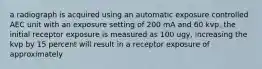 a radiograph is acquired using an automatic exposure controlled AEC unit with an exposure setting of 200 mA and 60 kvp. the initial receptor exposure is measured as 100 ugy, increasing the kvp by 15 percent will result in a receptor exposure of approximately